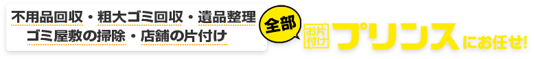 不用品回収・粗大ゴミ回収・遺品整理・ゴミ屋敷の掃除・店舗の片付け、全部お片付けプリンスにお任せ!