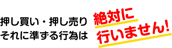 押し買い・押し売りそれに準ずる行為は絶対に行いません！